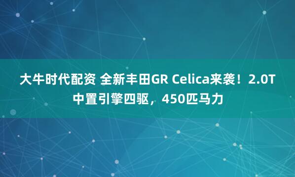 大牛时代配资 全新丰田GR Celica来袭！2.0T中置引擎四驱，450匹马力
