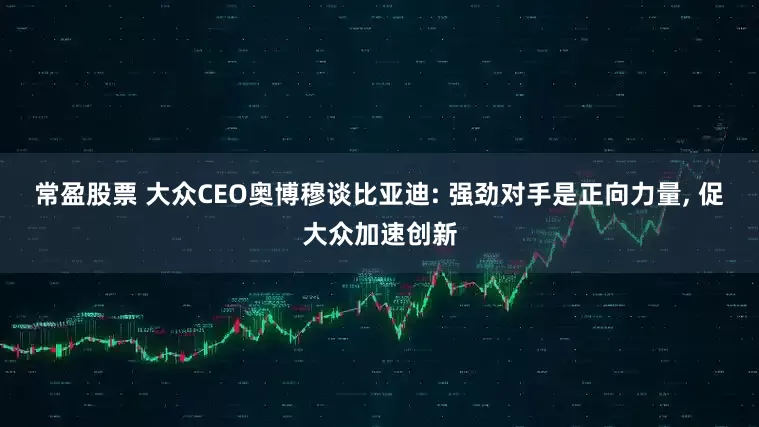 常盈股票 大众CEO奥博穆谈比亚迪: 强劲对手是正向力量, 促大众加速创新