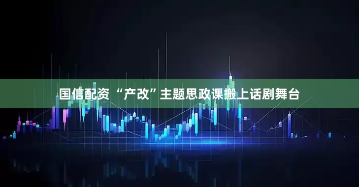 国信配资 “产改”主题思政课搬上话剧舞台
