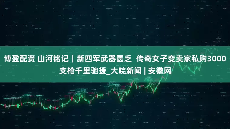 博盈配资 山河铭记|新四军武器匮乏 传奇女子变卖家私购3000支枪千里驰援_大皖新闻 | 安徽网