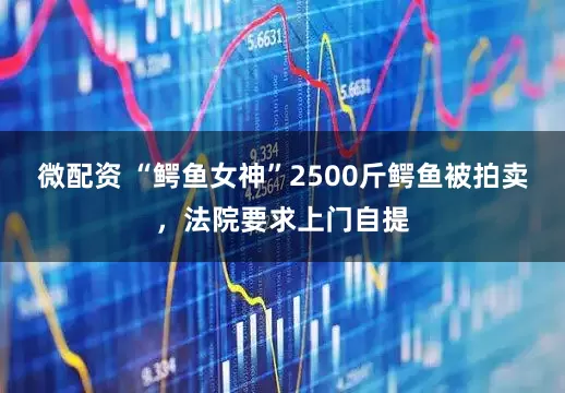 微配资 “鳄鱼女神”2500斤鳄鱼被拍卖，法院要求上门自提