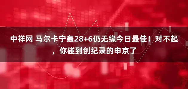 中祥网 马尔卡宁轰28+6仍无缘今日最佳！对不起，你碰到创纪录的申京了