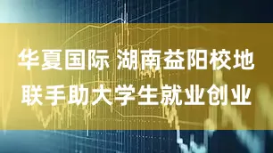 华夏国际 湖南益阳校地联手助大学生就业创业