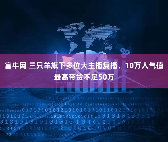 富牛网 三只羊旗下多位大主播复播，10万人气值最高带货不足50万