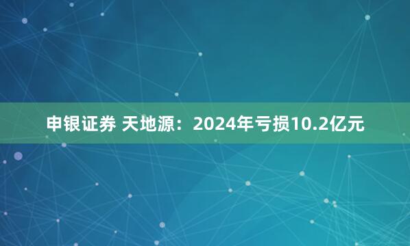 申银证券 天地源：2024年亏损10.2亿元