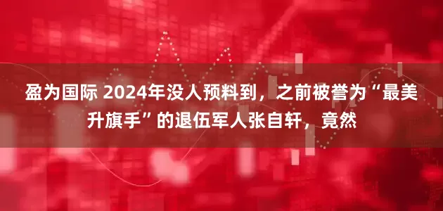 盈为国际 2024年没人预料到，之前被誉为“最美升旗手”的退伍军人张自轩，竟然