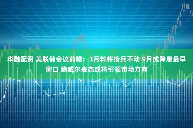 华融配资 美联储会议前瞻：3月料将按兵不动 9月成降息最早窗口 鲍威尔表态或将引领市场方向