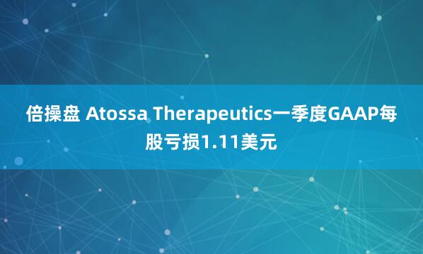 倍操盘 Atossa Therapeutics一季度GAAP每股亏损1.11美元