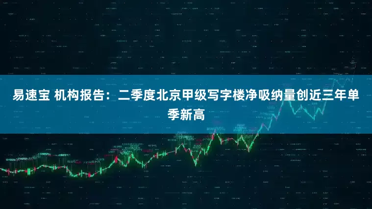 易速宝 机构报告：二季度北京甲级写字楼净吸纳量创近三年单季新高