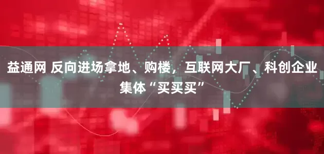 益通网 反向进场拿地、购楼，互联网大厂、科创企业集体“买买买”