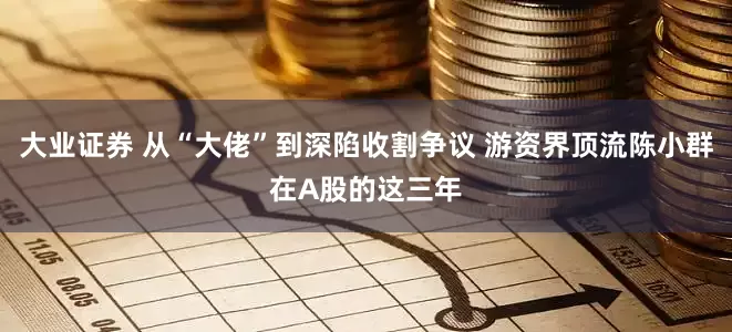大业证券 从“大佬”到深陷收割争议 游资界顶流陈小群在A股的这三年