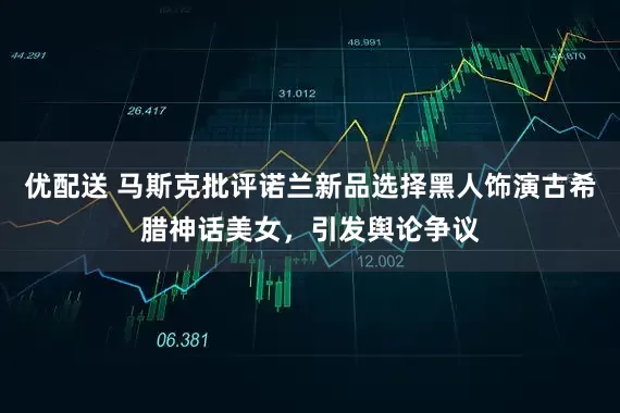 优配送 马斯克批评诺兰新品选择黑人饰演古希腊神话美女，引发舆论争议
